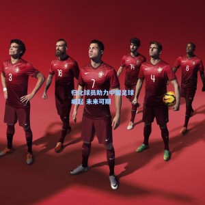星空体育app官方网站-归化球员助力中国足球崛起 未来可期